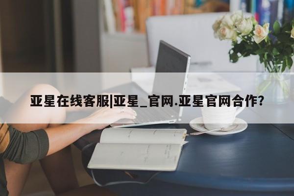 亚星会员开户-会员登陆 亚星官网娱乐平台亚星在线客服|亚星_官网.亚星官网合作？