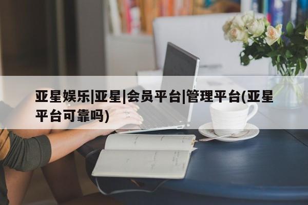 亚星会员开户-会员登陆 亚星官网娱乐平台亚星娱乐|亚星|会员平台|管理平台(亚星平台可靠吗)