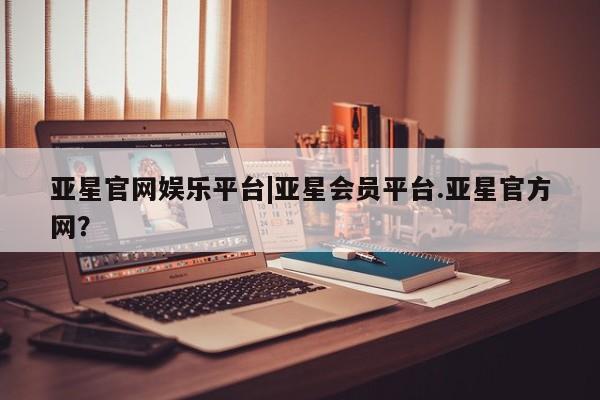 亚星会员开户-会员登陆 亚星官网娱乐平台亚星官网娱乐平台|亚星会员平台.亚星官方网？