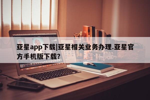 亚星会员开户-会员登陆 亚星官网娱乐平台亚星app下载|亚星相关业务办理.亚星官方手机版下载？