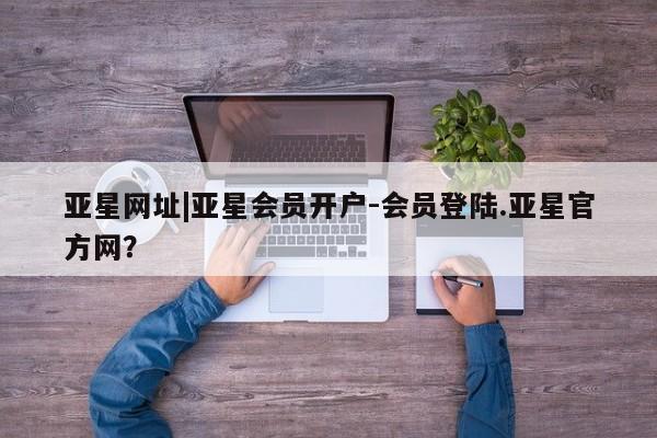 亚星会员开户-会员登陆 亚星官网娱乐平台亚星网址|亚星会员开户-会员登陆.亚星官方网？