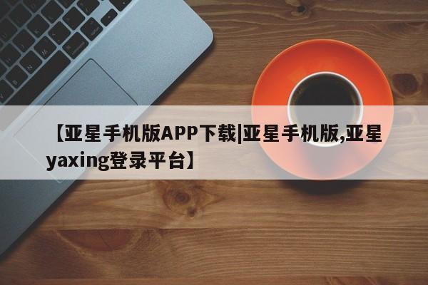 亚星会员开户-会员登陆 亚星官网娱乐平台【亚星手机版APP下载|亚星手机版,亚星yaxing登录平台】