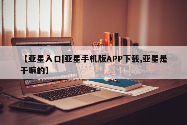 亚星会员开户-会员登陆 亚星官网娱乐平台【亚星入口|亚星手机版APP下载,亚星是干嘛的】