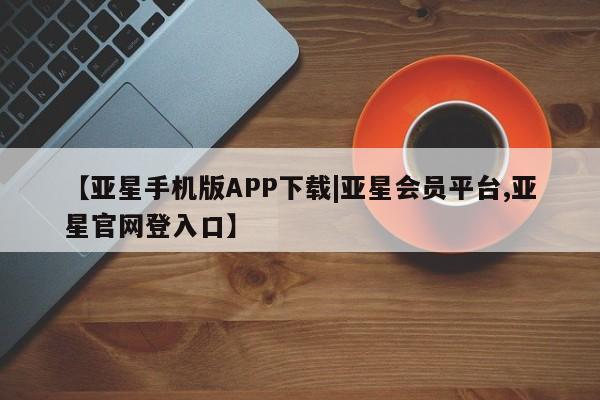 亚星会员开户-会员登陆 亚星官网娱乐平台【亚星手机版APP下载|亚星会员平台,亚星官网登入口】