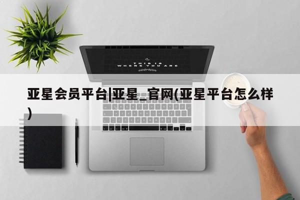 亚星会员开户-会员登陆 亚星官网娱乐平台亚星会员平台|亚星_官网(亚星平台怎么样)