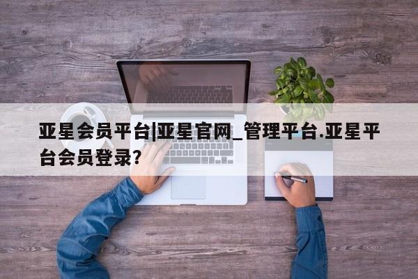 亚星会员开户-会员登陆 亚星官网娱乐平台亚星会员平台|亚星官网_管理平台.亚星平台会员登录？