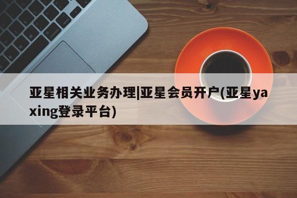 亚星会员开户-会员登陆 亚星官网娱乐平台亚星相关业务办理|亚星会员开户(亚星yaxing登录平台)