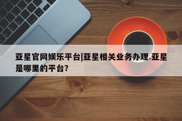 亚星会员开户-会员登陆 亚星官网娱乐平台亚星官网娱乐平台|亚星相关业务办理.亚星是哪里的平台？