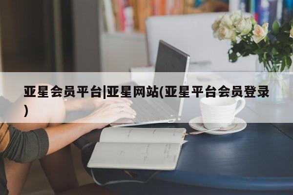 亚星会员开户-会员登陆 亚星官网娱乐平台亚星会员平台|亚星网站(亚星平台会员登录)