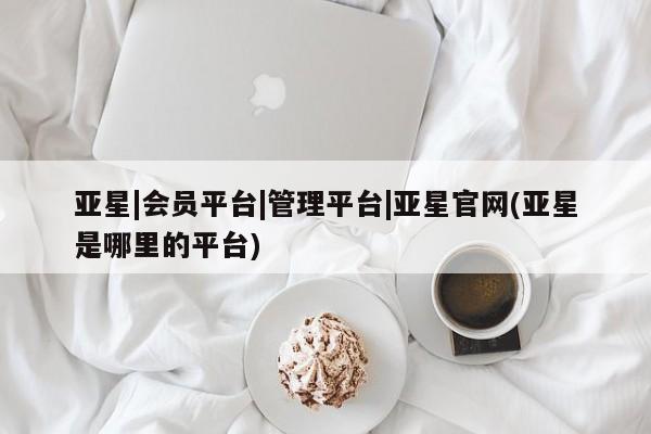 亚星会员开户-会员登陆 亚星官网娱乐平台亚星|会员平台|管理平台|亚星官网(亚星是哪里的平台)