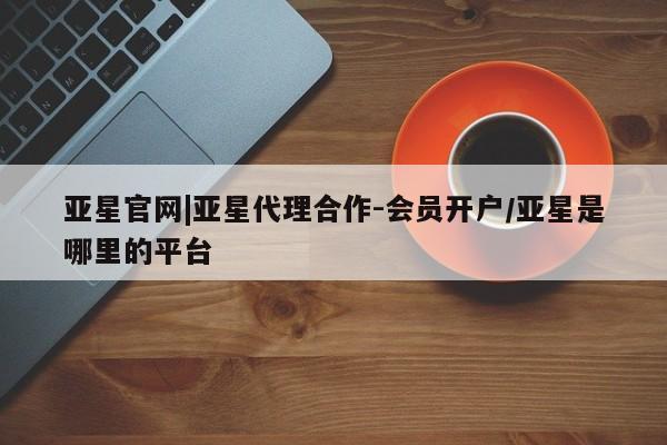 亚星会员开户-会员登陆 亚星官网娱乐平台亚星官网|亚星代理合作-会员开户/亚星是哪里的平台