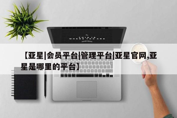 亚星会员开户-会员登陆 亚星官网娱乐平台【亚星|会员平台|管理平台|亚星官网,亚星是哪里的平台】