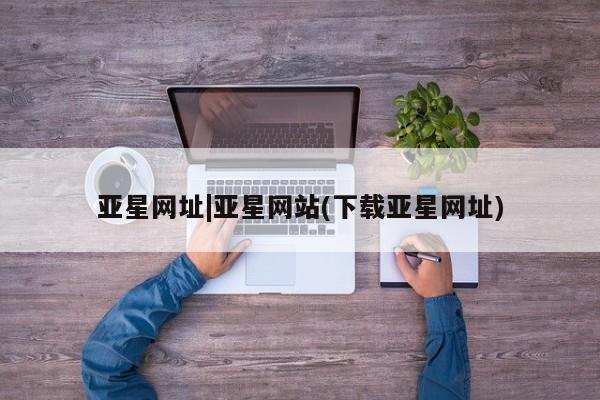 亚星会员开户-会员登陆 亚星官网娱乐平台亚星网址|亚星网站(下载亚星网址)