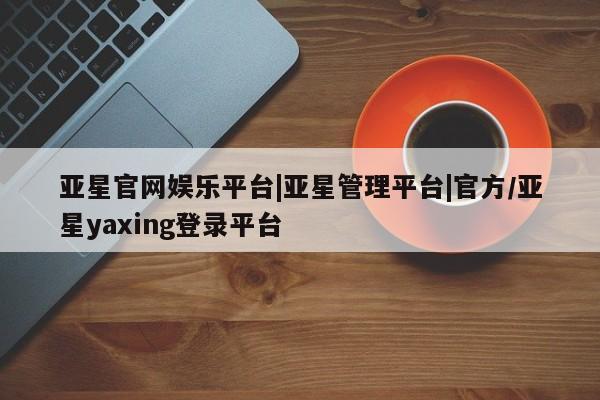 亚星会员开户-会员登陆 亚星官网娱乐平台亚星官网娱乐平台|亚星管理平台|官方/亚星yaxing登录平台